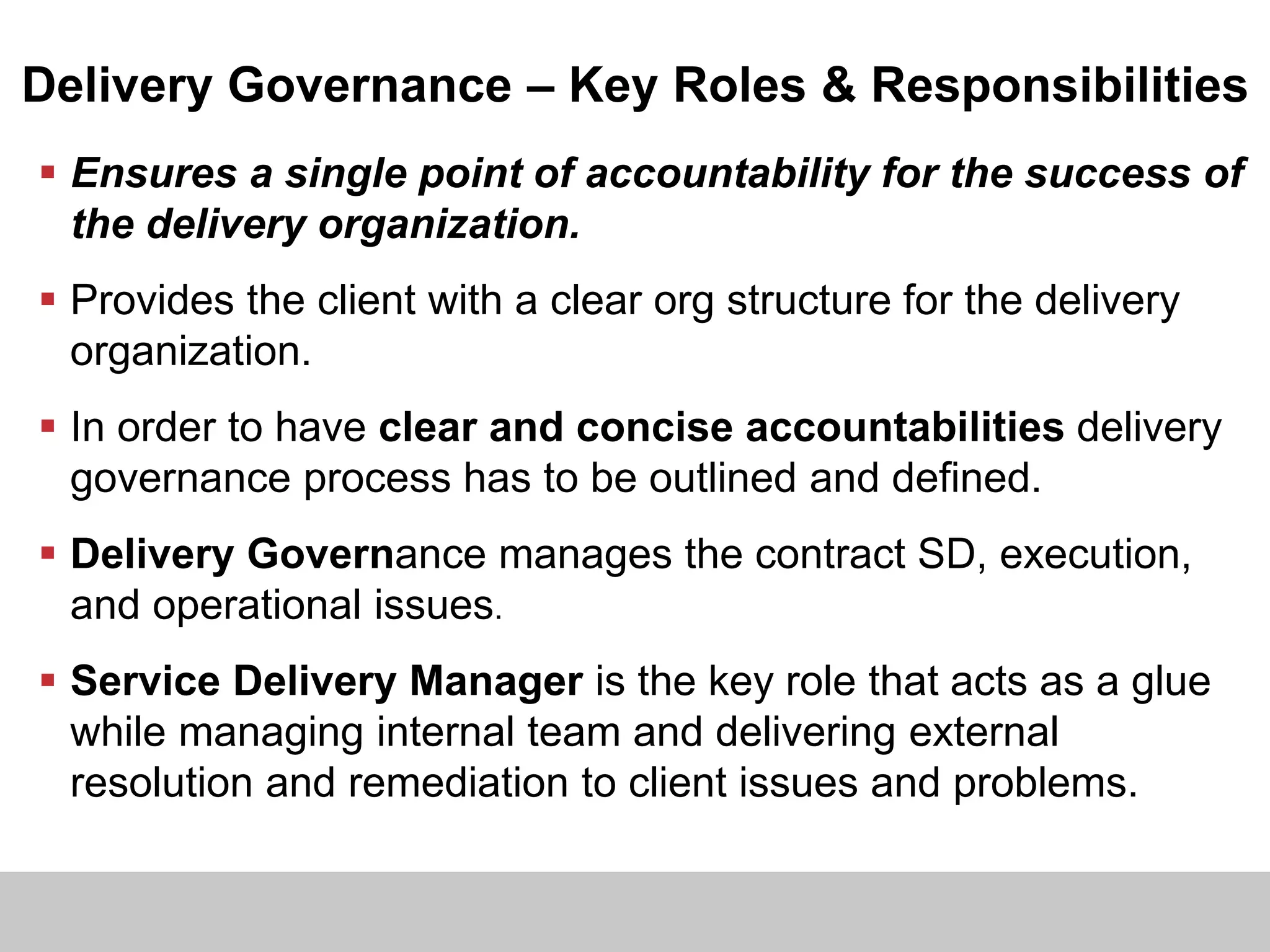 Delivery Governance – Key Roles & Responsibilities
 Ensures a single point of accountability for the success of
the delivery organization.
 Provides the client with a clear org structure for the delivery
organization.
 In order to have clear and concise accountabilities delivery
governance process has to be outlined and defined.
 Delivery Governance manages the contract SD, execution,
and operational issues.
 Service Delivery Manager is the key role that acts as a glue
while managing internal team and delivering external
resolution and remediation to client issues and problems.
 