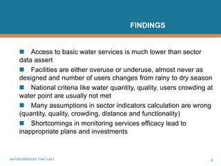 WATER SERVICES THAT LAST …4
FINDINGS
 Access to basic water services is much lower than sector
data assert
 Facilities are either overuse or underuse, almost never as
designed and number of users changes from rainy to dry season
 National criteria like water quantity, quality, users crowding at
water point are usually not met
 Many assumptions in sector indicators calculation are wrong
(quantity, quality, crowding, distance and functionality)
 Shortcomings in monitoring services efficacy lead to
inappropriate plans and investments
 