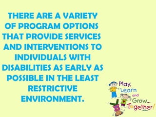 THERE ARE A VARIETY
OF PROGRAM OPTIONS
THAT PROVIDE SERVICES
AND INTERVENTIONS TO
INDIVIDUALS WITH
DISABILITIES AS EARLY AS
POSSIBLE IN THE LEAST
RESTRICTIVE
ENVIRONMENT.
 