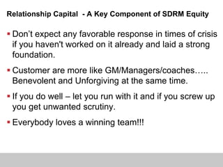 Relationship Capital - A Key Component of SDRM Equity
 Don’t expect any favorable response in times of crisis
if you haven't worked on it already and laid a strong
foundation.
 Customer are more like GM/Managers/coaches…..
Benevolent and Unforgiving at the same time.
 If you do well – let you run with it and if you screw up
you get unwanted scrutiny.
 Everybody loves a winning team!!!
 