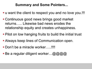 Summary and Some Pointers...
 u want the client to respect you and no love you.!!!
 Continuous good news brings good market
returns….. Likewise bad news erodes the
relationship equity and creates unhappiness.
 Pilot on low hanging fruits to build the initial trust
 Always keep lines of Communication open.
 Don’t be a miracle worker…..!!!!
 Be a regular diligent worker…@@@@
 