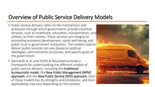 Overview of Public Service Delivery Models
• Public service delivery refers to the mechanisms and
processes through which governments provide essential
services, such as healthcare, education, transportation, and
utilities, to their citizens. These services are integral to
promoting economic development, social well-being, and
public trust in government institutions. The models used to
deliver public services can vary based on political
ideologies, administrative structures, and specific goals of
the government.
• Denhardt et al. and Pollitt & Bouckaert provide a
framework for understanding the different models of
public service delivery, including the traditional
bureaucratic model, the New Public Management (NPM)
approach, and the New Public Service (NPS) approach. Each
of these models has its strengths and limitations, and their
applicability may vary depending on the context.
 