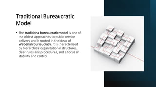 Traditional Bureaucratic
Model
• The traditional bureaucratic model is one of
the oldest approaches to public service
delivery and is rooted in the ideas of
Weberian bureaucracy. It is characterized
by hierarchical organizational structures,
clear rules and procedures, and a focus on
stability and control.
 