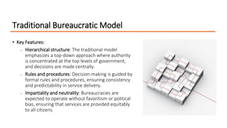 Traditional Bureaucratic Model
• Key Features:
• Hierarchical structure: The traditional model
emphasizes a top-down approach where authority
is concentrated at the top levels of government,
and decisions are made centrally.
• Rules and procedures: Decision-making is guided by
formal rules and procedures, ensuring consistency
and predictability in service delivery.
• Impartiality and neutrality: Bureaucracies are
expected to operate without favoritism or political
bias, ensuring that services are provided equitably
to all citizens.
 