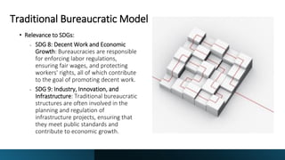 Traditional Bureaucratic Model
• Relevance to SDGs:
• SDG 8: Decent Work and Economic
Growth: Bureaucracies are responsible
for enforcing labor regulations,
ensuring fair wages, and protecting
workers' rights, all of which contribute
to the goal of promoting decent work.
• SDG 9: Industry, Innovation, and
Infrastructure: Traditional bureaucratic
structures are often involved in the
planning and regulation of
infrastructure projects, ensuring that
they meet public standards and
contribute to economic growth.
 