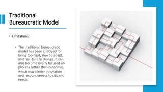 Traditional
Bureaucratic Model
• Limitations:
• The traditional bureaucratic
model has been criticized for
being too rigid, slow to adapt,
and resistant to change. It can
also become overly focused on
process rather than outcomes,
which may hinder innovation
and responsiveness to citizens'
needs.
 