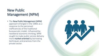 New Public
Management (NPM)
• The New Public Management (NPM)
approach emerged in the 1980s as a
response to the perceived
inefficiencies of the traditional
bureaucratic model. Influenced by
neoliberal economic thinking, NPM
sought to make public service delivery
more market-oriented by borrowing
techniques and practices from the
private sector.
 