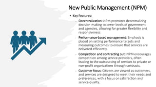 New Public Management (NPM)
• Key Features:
• Decentralization: NPM promotes decentralizing
decision-making to lower levels of government
and agencies, allowing for greater flexibility and
responsiveness.
• Performance-based management: Emphasis is
placed on setting performance targets and
measuring outcomes to ensure that services are
delivered efficiently.
• Competition and contracting out: NPM encourages
competition among service providers, often
leading to the outsourcing of services to private or
non-profit organizations through contracts.
• Customer focus: Citizens are viewed as customers,
and services are designed to meet their needs and
preferences, with a focus on satisfaction and
service quality.
 