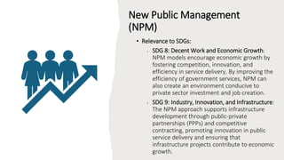 New Public Management
(NPM)
• Relevance to SDGs:
• SDG 8: Decent Work and Economic Growth:
NPM models encourage economic growth by
fostering competition, innovation, and
efficiency in service delivery. By improving the
efficiency of government services, NPM can
also create an environment conducive to
private sector investment and job creation.
• SDG 9: Industry, Innovation, and Infrastructure:
The NPM approach supports infrastructure
development through public-private
partnerships (PPPs) and competitive
contracting, promoting innovation in public
service delivery and ensuring that
infrastructure projects contribute to economic
growth.
 