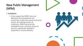 New Public Management
(NPM)
• Limitations:
• Critics argue that NPM's focus on
efficiency and competition can
sometimes undermine equity and social
justice. By treating citizens as
customers, NPM may prioritize
profitability over universal access to
services, potentially leading to
disparities in service delivery.
 