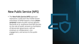 New Public Service (NPS)
• The New Public Service (NPS) approach
represents a shift from the market-driven
orientation of NPM toward a more citizen-
centered model of public service delivery.
Denhardt et al. emphasize that NPS focuses
on the role of public servants as facilitators
of democratic governance, with an
emphasis on collaboration, civic
engagement, and service to the public
good.
 