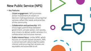New Public Service (NPS)
• Key Features:
• Citizen engagement: NPS promotes
active involvement of citizens in
decision-making processes, ensuring that
services reflect the needs and priorities
of the community.
• Collaboration and partnership: NPS
encourages partnerships between
government, private sector, civil society,
and citizens to deliver public services in a
collaborative and inclusive manner.
• Public interest focus: Unlike NPM, which
focuses on market-based solutions, NPS
is concerned with advancing the public
interest and ensuring that services are
equitable and accessible to all.
 