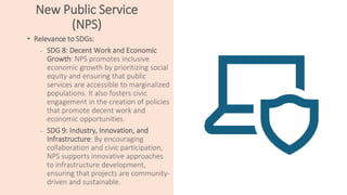 New Public Service
(NPS)
• Relevance to SDGs:
• SDG 8: Decent Work and Economic
Growth: NPS promotes inclusive
economic growth by prioritizing social
equity and ensuring that public
services are accessible to marginalized
populations. It also fosters civic
engagement in the creation of policies
that promote decent work and
economic opportunities.
• SDG 9: Industry, Innovation, and
Infrastructure: By encouraging
collaboration and civic participation,
NPS supports innovative approaches
to infrastructure development,
ensuring that projects are community-
driven and sustainable.
 