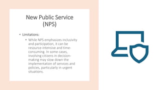 New Public Service
(NPS)
• Limitations:
• While NPS emphasizes inclusivity
and participation, it can be
resource-intensive and time-
consuming. In some cases,
involving citizens in decision-
making may slow down the
implementation of services and
policies, particularly in urgent
situations.
 