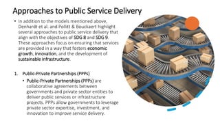 Approaches to Public Service Delivery
• In addition to the models mentioned above,
Denhardt et al. and Pollitt & Bouckaert highlight
several approaches to public service delivery that
align with the objectives of SDG 8 and SDG 9.
These approaches focus on ensuring that services
are provided in a way that fosters economic
growth, innovation, and the development of
sustainable infrastructure.
1. Public-Private Partnerships (PPPs)
• Public-Private Partnerships (PPPs) are
collaborative agreements between
governments and private sector entities to
deliver public services or infrastructure
projects. PPPs allow governments to leverage
private sector expertise, investment, and
innovation to improve service delivery.
 
