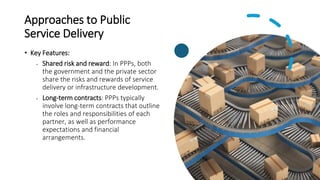 Approaches to Public
Service Delivery
• Key Features:
• Shared risk and reward: In PPPs, both
the government and the private sector
share the risks and rewards of service
delivery or infrastructure development.
• Long-term contracts: PPPs typically
involve long-term contracts that outline
the roles and responsibilities of each
partner, as well as performance
expectations and financial
arrangements.
 