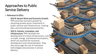 Approaches to Public
Service Delivery
• Relevance to SDGs:
• SDG 8: Decent Work and Economic Growth:
PPPs promote economic growth by
attracting private sector investment in
public services and infrastructure, creating
jobs, and stimulating local economies.
• SDG 9: Industry, Innovation, and
Infrastructure: PPPs facilitate the
development of critical infrastructure, such
as roads, energy, and telecommunications,
which are essential for economic
development and industrialization. They
also encourage the use of innovative
technologies and practices in service
delivery.
 