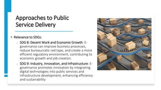 Approaches to Public
Service Delivery
• Relevance to SDGs:
• SDG 8: Decent Work and Economic Growth: E-
governance can improve business processes,
reduce bureaucratic red tape, and create a more
efficient regulatory environment, contributing to
economic growth and job creation.
• SDG 9: Industry, Innovation, and Infrastructure: E-
governance promotes innovation by integrating
digital technologies into public services and
infrastructure development, enhancing efficiency
and sustainability
 