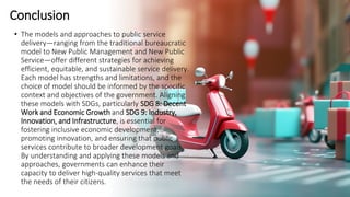 Conclusion
• The models and approaches to public service
delivery—ranging from the traditional bureaucratic
model to New Public Management and New Public
Service—offer different strategies for achieving
efficient, equitable, and sustainable service delivery.
Each model has strengths and limitations, and the
choice of model should be informed by the specific
context and objectives of the government. Aligning
these models with SDGs, particularly SDG 8: Decent
Work and Economic Growth and SDG 9: Industry,
Innovation, and Infrastructure, is essential for
fostering inclusive economic development,
promoting innovation, and ensuring that public
services contribute to broader development goals.
By understanding and applying these models and
approaches, governments can enhance their
capacity to deliver high-quality services that meet
the needs of their citizens.
 