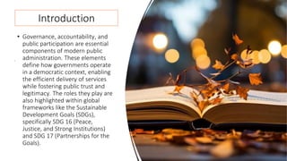 Introduction
• Governance, accountability, and
public participation are essential
components of modern public
administration. These elements
define how governments operate
in a democratic context, enabling
the efficient delivery of services
while fostering public trust and
legitimacy. The roles they play are
also highlighted within global
frameworks like the Sustainable
Development Goals (SDGs),
specifically SDG 16 (Peace,
Justice, and Strong Institutions)
and SDG 17 (Partnerships for the
Goals).
 