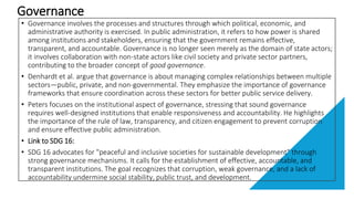 Governance
• Governance involves the processes and structures through which political, economic, and
administrative authority is exercised. In public administration, it refers to how power is shared
among institutions and stakeholders, ensuring that the government remains effective,
transparent, and accountable. Governance is no longer seen merely as the domain of state actors;
it involves collaboration with non-state actors like civil society and private sector partners,
contributing to the broader concept of good governance.
• Denhardt et al. argue that governance is about managing complex relationships between multiple
sectors—public, private, and non-governmental. They emphasize the importance of governance
frameworks that ensure coordination across these sectors for better public service delivery.
• Peters focuses on the institutional aspect of governance, stressing that sound governance
requires well-designed institutions that enable responsiveness and accountability. He highlights
the importance of the rule of law, transparency, and citizen engagement to prevent corruption
and ensure effective public administration.
• Link to SDG 16:
• SDG 16 advocates for "peaceful and inclusive societies for sustainable development" through
strong governance mechanisms. It calls for the establishment of effective, accountable, and
transparent institutions. The goal recognizes that corruption, weak governance, and a lack of
accountability undermine social stability, public trust, and development.
 
