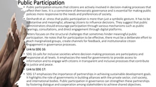 • Public participation ensures that citizens are actively involved in decision-making processes that
affect their lives. It is a cornerstone of democratic governance and is essential for making public
policies more responsive to the needs and preferences of society.
• Denhardt et al. stress that public participation is more than just a symbolic gesture. It has to be
substantive and meaningful, allowing citizens to influence decisions. They suggest that public
administrators should encourage participation through various mechanisms such as public
hearings, consultations, and direct engagement through digital platforms.
• Peters focuses on the structural challenges that sometimes hinder meaningful public
participation. He notes that for participation to be effective, there must be a deliberate effort to
reach marginalized groups, create channels for feedback, and institutionalize citizen
engagement in governance processes.
• Link to SDG 16:
• SDG 16 calls for inclusive societies where decision-making processes are participatory and
responsive at all levels. It emphasizes the need for governments to provide access to
information and to engage with citizens in transparent and inclusive processes that contribute
to justice and peace.
• Link to SDG 17:
• SDG 17 emphasizes the importance of partnerships in achieving sustainable development goals.
It highlights the role of governments in building alliances with the private sector, civil society,
and international bodies. Public participation in governance can strengthen these partnerships
by fostering dialogue and cooperation among stakeholders to achieve shared objectives.
Public Participation
 