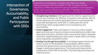 Intersection of
Governance,
Accountability,
and Public
Participation
with SDGs
Governance, accountability, and public participation are deeply
interconnected with SDG 16 and SDG 17. SDG 16 underscores the
importance of effective governance and accountability in ensuring peace,
justice, and inclusive institutions, while SDG 17 highlights the need for
partnerships and collaborative efforts to drive sustainable development.
• Strengthening Institutions: Both goals push for reforms in governance to
ensure that institutions are effective, transparent, and inclusive. SDG 16
directly addresses the need for good governance as a prerequisite for
sustainable development, while SDG 17 underscores the role of
partnerships, which are grounded in trust, transparency, and
accountability.
• Citizen Engagement: Public participation is not just a matter of good
governance but also a means to improve accountability and create more
responsive institutions. As Peters notes, ensuring that citizens, especially
those from marginalized groups, have a voice in public affairs can reduce
social inequalities and prevent conflict.
• Building Trust through Accountability: Trust between governments and
citizens is built on the foundation of accountability. When citizens
perceive their governments as accountable, they are more likely to
engage in participatory governance. This directly contributes to the
achievement of both SDG 16 and SDG 17 by fostering partnerships and
collective action.
 