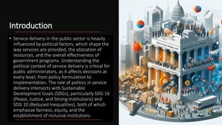 Introduction
• Service delivery in the public sector is heavily
influenced by political factors, which shape the
way services are provided, the allocation of
resources, and the overall effectiveness of
government programs. Understanding the
political context of service delivery is critical for
public administrators, as it affects decisions at
every level, from policy formulation to
implementation. The role of politics in service
delivery intersects with Sustainable
Development Goals (SDGs), particularly SDG 16
(Peace, Justice, and Strong Institutions) and
SDG 10 (Reduced Inequalities), both of which
emphasize fairness, equity, and the
establishment of inclusive institutions.
 