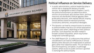 Political Influence on Service Delivery
• In public administration, political leadership plays a
central role in shaping the delivery of public
services. As highlighted in Kettl’s Chapters 2 and 3,
the political environment can determine which
services are prioritized, who receives them, and how
resources are distributed. Political agendas often
guide policy decisions, with elected officials shaping
service delivery based on electoral promises,
constituency demands, and political ideologies.
• This dynamic can lead to unequal access to services,
as political leaders may focus on certain populations
or regions over others, depending on their political
priorities. Such disparities are often rooted in
broader societal inequalities, which may further
marginalize vulnerable groups.
• The UNDP Report (Ch. 2) underscores that political
considerations can lead to inefficiencies in service
delivery when decisions are made based on political
gains rather than objective needs. This can lead to a
lack of transparency, corruption, or patronage
systems, where access to public services is granted
in exchange for political loyalty.
 
