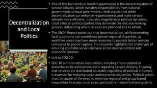 • One of the key trends in modern governance is the decentralization of
service delivery, which transfers responsibilities from national
governments to local governments. Kettl argues that while
decentralization can enhance responsiveness and make service
delivery more efficient, it can also magnify local political dynamics.
Local elites or political parties may dominate the decision-making
process, influencing which services are provided and to whom.
• The UNDP Report points out that decentralization, while promoting
local autonomy, can sometimes worsen regional disparities, as
wealthier areas may have more resources to provide better services
compared to poorer regions. This disparity highlights the challenges of
ensuring equitable service delivery across diverse political and
economic contexts.
• Link to SDG 10:
• SDG 10 aims to reduce inequalities, including those created or
exacerbated by political decisions regarding service delivery. Ensuring
that services are distributed equitably, regardless of political influence,
is essential for reducing social and economic disparities. Political actors
must be aware of the need to minimize regional and group-based
inequalities in access to services, particularly in decentralized systems.
Decentralization
and Local
Politics
 