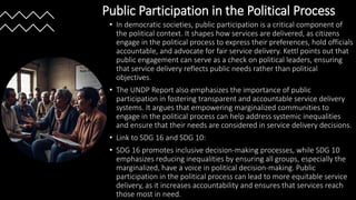 Public Participation in the Political Process
• In democratic societies, public participation is a critical component of
the political context. It shapes how services are delivered, as citizens
engage in the political process to express their preferences, hold officials
accountable, and advocate for fair service delivery. Kettl points out that
public engagement can serve as a check on political leaders, ensuring
that service delivery reflects public needs rather than political
objectives.
• The UNDP Report also emphasizes the importance of public
participation in fostering transparent and accountable service delivery
systems. It argues that empowering marginalized communities to
engage in the political process can help address systemic inequalities
and ensure that their needs are considered in service delivery decisions.
• Link to SDG 16 and SDG 10:
• SDG 16 promotes inclusive decision-making processes, while SDG 10
emphasizes reducing inequalities by ensuring all groups, especially the
marginalized, have a voice in political decision-making. Public
participation in the political process can lead to more equitable service
delivery, as it increases accountability and ensures that services reach
those most in need.
 