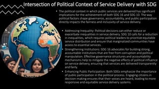 Intersection of Political Context of Service Delivery with SDG
• The political context in which public services are delivered has significant
implications for the achievement of both SDG 16 and SDG 10. The way
political factors shape governance, accountability, and public participation
directly impacts the fairness and inclusivity of service delivery.
• Addressing Inequality: Political decisions can either reduce or
exacerbate inequalities in service delivery. SDG 10 calls for a reduction
in inequalities, which requires political leaders to prioritize equitable
service distribution and ensure that marginalized communities have
access to essential services.
• Strengthening Institutions: SDG 16 advocates for building strong,
accountable institutions that are free from corruption and political
manipulation. Effective governance structures and accountability
mechanisms help to mitigate the negative effects of political influence
on service delivery, ensuring that services are delivered transparently
and fairly.
• Enhancing Public Participation: Both SDGs emphasize the importance
of public participation in the political process. Engaging citizens in
decision-making ensures that their voices are heard, leading to more
responsive and equitable service delivery systems.
 