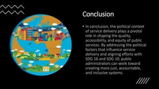 Conclusion
• In conclusion, the political context
of service delivery plays a pivotal
role in shaping the quality,
accessibility, and equity of public
services. By addressing the political
factors that influence service
delivery and aligning efforts with
SDG 16 and SDG 10, public
administrators can work toward
creating more just, accountable,
and inclusive systems.
 
