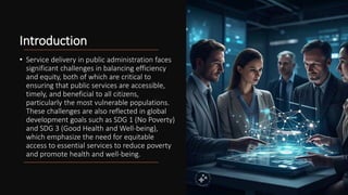Introduction
• Service delivery in public administration faces
significant challenges in balancing efficiency
and equity, both of which are critical to
ensuring that public services are accessible,
timely, and beneficial to all citizens,
particularly the most vulnerable populations.
These challenges are also reflected in global
development goals such as SDG 1 (No Poverty)
and SDG 3 (Good Health and Well-being),
which emphasize the need for equitable
access to essential services to reduce poverty
and promote health and well-being.
 