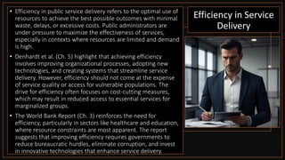 Efficiency in Service
Delivery
• Efficiency in public service delivery refers to the optimal use of
resources to achieve the best possible outcomes with minimal
waste, delays, or excessive costs. Public administrators are
under pressure to maximize the effectiveness of services,
especially in contexts where resources are limited and demand
is high.
• Denhardt et al. (Ch. 5) highlight that achieving efficiency
involves improving organizational processes, adopting new
technologies, and creating systems that streamline service
delivery. However, efficiency should not come at the expense
of service quality or access for vulnerable populations. The
drive for efficiency often focuses on cost-cutting measures,
which may result in reduced access to essential services for
marginalized groups.
• The World Bank Report (Ch. 3) reinforces the need for
efficiency, particularly in sectors like healthcare and education,
where resource constraints are most apparent. The report
suggests that improving efficiency requires governments to
reduce bureaucratic hurdles, eliminate corruption, and invest
in innovative technologies that enhance service delivery.
 