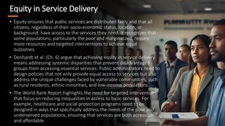 Equity in Service Delivery
• Equity ensures that public services are distributed fairly and that all
citizens, regardless of their socio-economic status, location, or
background, have access to the services they need. It recognizes that
some populations, particularly the poor and marginalized, require
more resources and targeted interventions to achieve equal
outcomes.
• Denhardt et al. (Ch. 6) argue that achieving equity in service delivery
means addressing systemic disparities that prevent disadvantaged
groups from accessing essential services. Public administrators need to
design policies that not only provide equal access to services but also
address the unique challenges faced by vulnerable communities, such
as rural residents, ethnic minorities, and low-income populations.
• The World Bank Report highlights the need for targeted interventions
that focus on reducing inequalities in access to basic services. For
example, healthcare and social protection programs need to be
designed in ways that specifically address the needs of the poor and
underserved populations, ensuring that services are both accessible
and affordable.
 