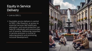 Equity in Service
Delivery
• Link to SDG 1:
• Equitable service delivery is central
to SDG 1 (No Poverty), as access to
essential services like healthcare,
education, and social protection can
help lift individuals and communities
out of poverty. Addressing inequities
in service provision is crucial to
reducing poverty and promoting
inclusive development.
 