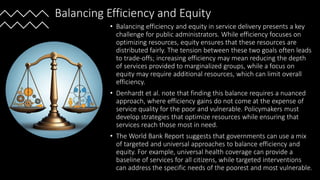 Balancing Efficiency and Equity
• Balancing efficiency and equity in service delivery presents a key
challenge for public administrators. While efficiency focuses on
optimizing resources, equity ensures that these resources are
distributed fairly. The tension between these two goals often leads
to trade-offs; increasing efficiency may mean reducing the depth
of services provided to marginalized groups, while a focus on
equity may require additional resources, which can limit overall
efficiency.
• Denhardt et al. note that finding this balance requires a nuanced
approach, where efficiency gains do not come at the expense of
service quality for the poor and vulnerable. Policymakers must
develop strategies that optimize resources while ensuring that
services reach those most in need.
• The World Bank Report suggests that governments can use a mix
of targeted and universal approaches to balance efficiency and
equity. For example, universal health coverage can provide a
baseline of services for all citizens, while targeted interventions
can address the specific needs of the poorest and most vulnerable.
 