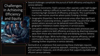 • Several challenges complicate the pursuit of both efficiency and equity in
service delivery:
• Resource Constraints: Public services often operate under tight budget
constraints, making it difficult to meet the needs of all citizens while
maintaining high standards of efficiency and equity. This is particularly
true in low-income countries where public funding is limited.
• Geographic Disparities: Rural and remote areas often face significant
challenges in accessing services, as governments may prioritize urban
centers where services can be delivered more efficiently. This
geographic imbalance creates inequities in service access.
• Corruption and Bureaucracy: Inefficient bureaucratic processes and
corruption undermine both efficiency and equity by diverting resources
away from those who need them most and delaying service delivery.
• Technological Gaps: While technology can improve efficiency, not all
communities have equal access to technological advancements,
creating further disparities in service delivery.
• Denhardt et al. emphasize that overcoming these challenges requires
governments to adopt a proactive approach, investing in capacity-building,
anti-corruption measures, and infrastructure that supports equitable and
efficient service delivery.
Challenges
in Achieving
Efficiency
and Equity
 