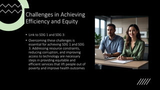 Challenges in Achieving
Efficiency and Equity
• Link to SDG 1 and SDG 3:
• Overcoming these challenges is
essential for achieving SDG 1 and SDG
3. Addressing resource constraints,
reducing corruption, and improving
access to technology are necessary
steps in providing equitable and
efficient services that lift people out of
poverty and improve health outcomes
 