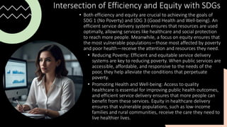 Intersection of Efficiency and Equity with SDGs
• Both efficiency and equity are crucial to achieving the goals of
SDG 1 (No Poverty) and SDG 3 (Good Health and Well-being). An
efficient service delivery system ensures that resources are used
optimally, allowing services like healthcare and social protection
to reach more people. Meanwhile, a focus on equity ensures that
the most vulnerable populations—those most affected by poverty
and poor health—receive the attention and resources they need.
• Reducing Poverty: Efficient and equitable service delivery
systems are key to reducing poverty. When public services are
accessible, affordable, and responsive to the needs of the
poor, they help alleviate the conditions that perpetuate
poverty.
• Promoting Health and Well-being: Access to quality
healthcare is essential for improving public health outcomes,
and efficient service delivery ensures that more people can
benefit from these services. Equity in healthcare delivery
ensures that vulnerable populations, such as low-income
families and rural communities, receive the care they need to
live healthier lives.
 