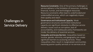 Challenges in
Service Delivery
Resource Constraints: One of the primary challenges in
service delivery is the limitation of resources, including
financial, human, and technological resources.
Resource constraints often lead to underfunded and
understaffed services, which can negatively impact
their quality and reach.
Governance and Institutional Capacity: Weak
governance structures and limited institutional
capacity are significant obstacles to effective service
delivery. Issues such as corruption, lack of
accountability, and inadequate policy frameworks can
hinder the delivery of essential services.
Inequality and Access Barriers: Inequalities based on
income, gender, ethnicity, and geography can create
significant barriers to accessing services. These
inequalities often result in marginalized communities
receiving poorer quality services or no services at all.
 