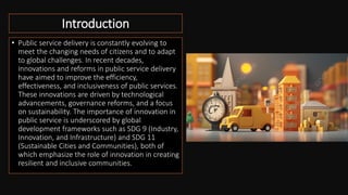 Introduction
• Public service delivery is constantly evolving to
meet the changing needs of citizens and to adapt
to global challenges. In recent decades,
innovations and reforms in public service delivery
have aimed to improve the efficiency,
effectiveness, and inclusiveness of public services.
These innovations are driven by technological
advancements, governance reforms, and a focus
on sustainability. The importance of innovation in
public service is underscored by global
development frameworks such as SDG 9 (Industry,
Innovation, and Infrastructure) and SDG 11
(Sustainable Cities and Communities), both of
which emphasize the role of innovation in creating
resilient and inclusive communities.
 