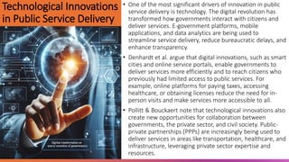 Technological Innovations
in Public Service Delivery
• One of the most significant drivers of innovation in public
service delivery is technology. The digital revolution has
transformed how governments interact with citizens and
deliver services. E-government platforms, mobile
applications, and data analytics are being used to
streamline service delivery, reduce bureaucratic delays, and
enhance transparency.
• Denhardt et al. argue that digital innovations, such as smart
cities and online service portals, enable governments to
deliver services more efficiently and to reach citizens who
previously had limited access to public services. For
example, online platforms for paying taxes, accessing
healthcare, or obtaining licenses reduce the need for in-
person visits and make services more accessible to all.
• Pollitt & Bouckaert note that technological innovations also
create new opportunities for collaboration between
governments, the private sector, and civil society. Public-
private partnerships (PPPs) are increasingly being used to
deliver services in areas like transportation, healthcare, and
infrastructure, leveraging private sector expertise and
resources.
 