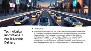 Technological
Innovations in
Public Service
Delivery
• Link to SDG 9:
• SDG 9 (Industry, Innovation, and Infrastructure) highlights the importance
of innovation in building resilient infrastructure and promoting sustainable
industrialization. Technological innovations in public service delivery
contribute to this goal by improving the efficiency and accessibility of
infrastructure services, such as transportation, energy, and water
management. These innovations also foster economic growth and reduce
inequality by ensuring that all citizens have access to essential services.
 