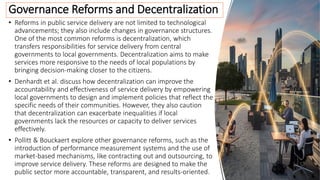 • Reforms in public service delivery are not limited to technological
advancements; they also include changes in governance structures.
One of the most common reforms is decentralization, which
transfers responsibilities for service delivery from central
governments to local governments. Decentralization aims to make
services more responsive to the needs of local populations by
bringing decision-making closer to the citizens.
• Denhardt et al. discuss how decentralization can improve the
accountability and effectiveness of service delivery by empowering
local governments to design and implement policies that reflect the
specific needs of their communities. However, they also caution
that decentralization can exacerbate inequalities if local
governments lack the resources or capacity to deliver services
effectively.
• Pollitt & Bouckaert explore other governance reforms, such as the
introduction of performance measurement systems and the use of
market-based mechanisms, like contracting out and outsourcing, to
improve service delivery. These reforms are designed to make the
public sector more accountable, transparent, and results-oriented.
Governance Reforms and Decentralization
 