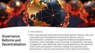 Governance
Reforms and
Decentralization
• Link to SDG 11:
• SDG 11 (Sustainable Cities and Communities) calls for inclusive, safe, and
sustainable urban development. Governance reforms, such as
decentralization, contribute to this goal by enabling local governments
to address urban challenges, such as housing, transportation, and waste
management, more effectively. Decentralized governance also allows for
more citizen participation in decision-making, ensuring that urban
development is inclusive and responsive to the needs of all residents.
 