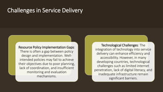 Challenges in Service Delivery
Resource Policy Implementation Gaps:
There is often a gap between policy
design and implementation. Well-
intended policies may fail to achieve
their objectives due to poor planning,
lack of coordination, and insufficient
monitoring and evaluation
mechanisms.
Technological Challenges: The
integration of technology into service
delivery can enhance efficiency and
accessibility. However, in many
developing countries, technological
challenges such as limited internet
penetration, lack of digital literacy, and
inadequate infrastructure remain
significant barriers.
 