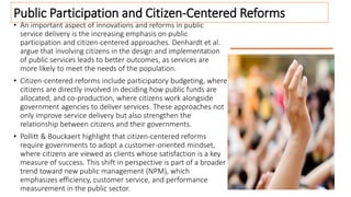 • An important aspect of innovations and reforms in public
service delivery is the increasing emphasis on public
participation and citizen-centered approaches. Denhardt et al.
argue that involving citizens in the design and implementation
of public services leads to better outcomes, as services are
more likely to meet the needs of the population.
• Citizen-centered reforms include participatory budgeting, where
citizens are directly involved in deciding how public funds are
allocated, and co-production, where citizens work alongside
government agencies to deliver services. These approaches not
only improve service delivery but also strengthen the
relationship between citizens and their governments.
• Pollitt & Bouckaert highlight that citizen-centered reforms
require governments to adopt a customer-oriented mindset,
where citizens are viewed as clients whose satisfaction is a key
measure of success. This shift in perspective is part of a broader
trend toward new public management (NPM), which
emphasizes efficiency, customer service, and performance
measurement in the public sector.
Public Participation and Citizen-Centered Reforms
 