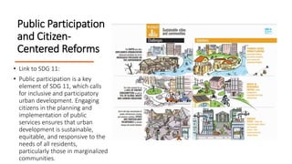 Public Participation
and Citizen-
Centered Reforms
• Link to SDG 11:
• Public participation is a key
element of SDG 11, which calls
for inclusive and participatory
urban development. Engaging
citizens in the planning and
implementation of public
services ensures that urban
development is sustainable,
equitable, and responsive to the
needs of all residents,
particularly those in marginalized
communities.
 